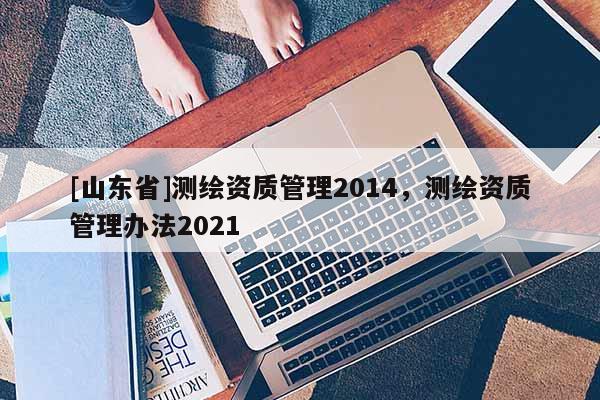 [山东省]测绘资质管理2014，测绘资质管理办法2021