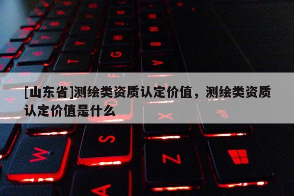 [山东省]测绘类资质认定价值，测绘类资质认定价值是什么