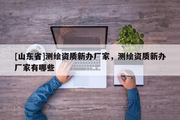 [山东省]测绘资质新办厂家，测绘资质新办厂家有哪些