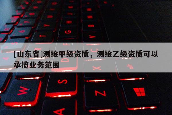 [山东省]测绘甲级资质，测绘乙级资质可以承揽业务范围