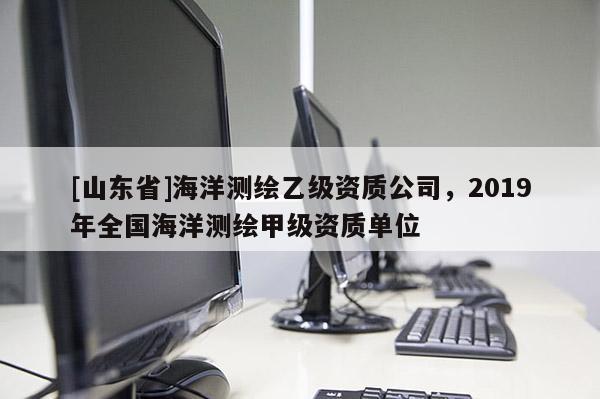 [山东省]海洋测绘乙级资质公司，2019年全国海洋测绘甲级资质单位