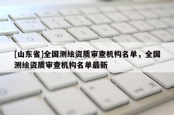 [山东省]全国测绘资质审查机构名单，全国测绘资质审查机构名单最新