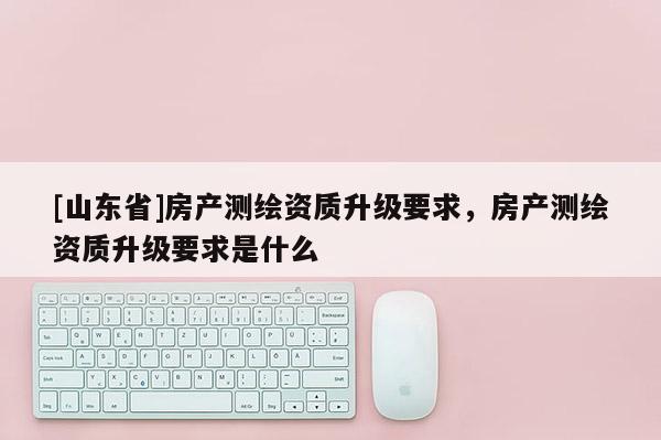 [山东省]房产测绘资质升级要求，房产测绘资质升级要求是什么
