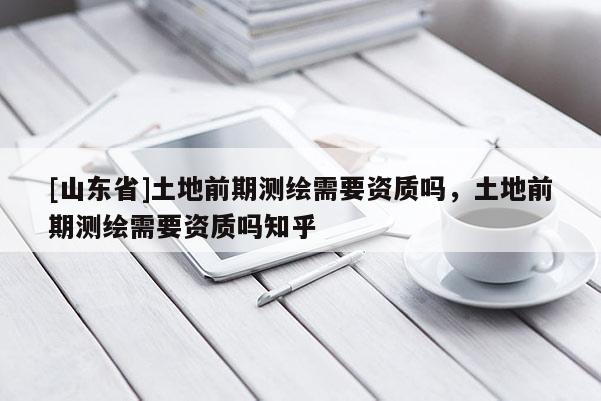 [山东省]土地前期测绘需要资质吗，土地前期测绘需要资质吗知乎
