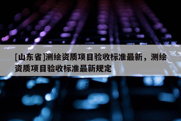 [山东省]测绘资质项目验收标准最新，测绘资质项目验收标准最新规定