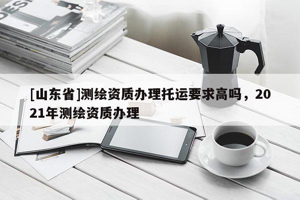 [山东省]测绘资质办理托运要求高吗，2021年测绘资质办理