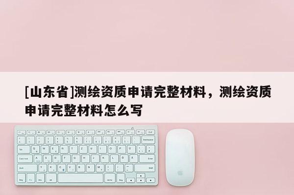 [山东省]测绘资质申请完整材料，测绘资质申请完整材料怎么写