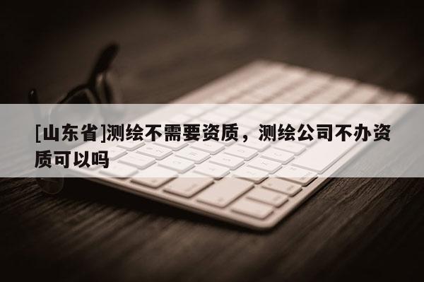 [山东省]测绘不需要资质，测绘公司不办资质可以吗