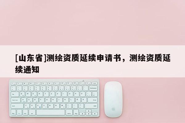 [山东省]测绘资质延续申请书，测绘资质延续通知