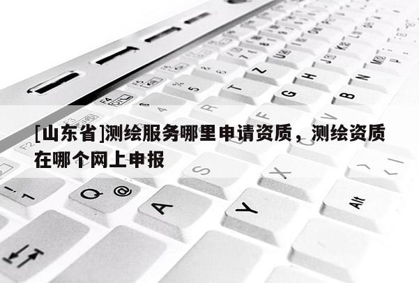 [山东省]测绘服务哪里申请资质，测绘资质在哪个网上申报