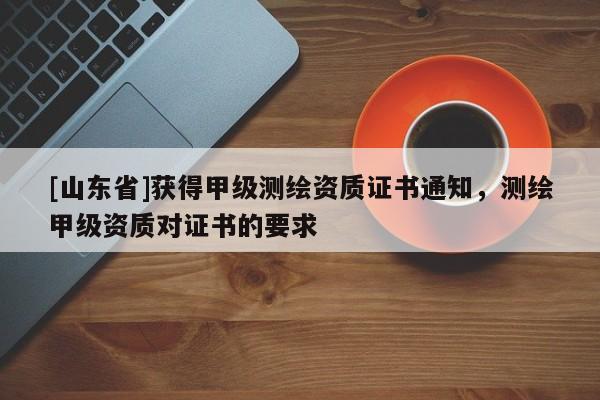 [山东省]获得甲级测绘资质证书通知，测绘甲级资质对证书的要求