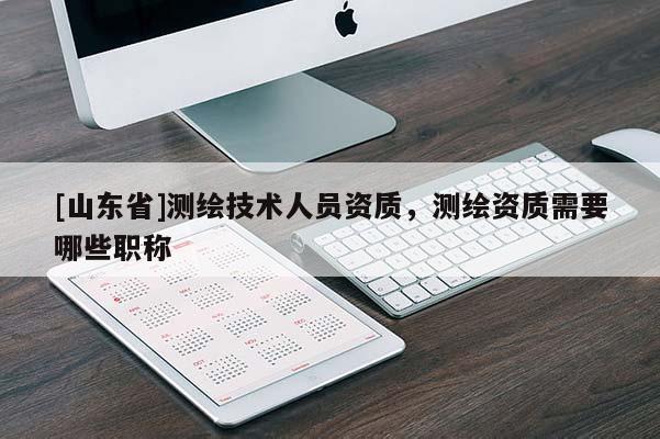 [山东省]测绘技术人员资质，测绘资质需要哪些职称