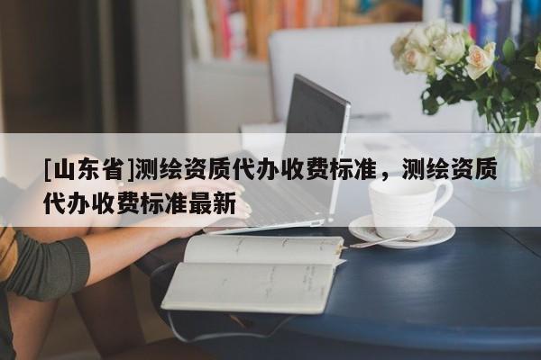 [山东省]测绘资质代办收费标准，测绘资质代办收费标准最新