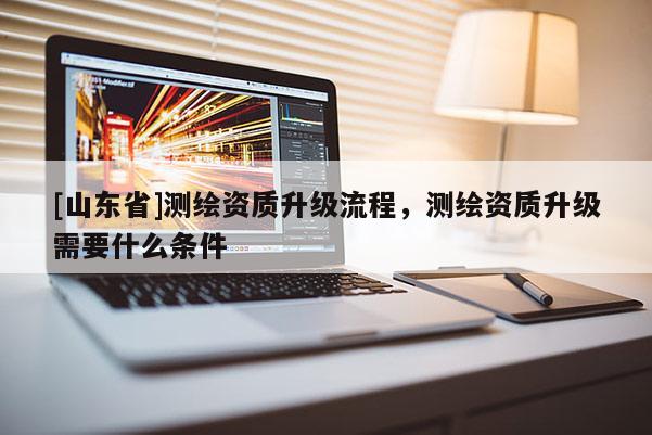 [山东省]测绘资质升级流程，测绘资质升级需要什么条件