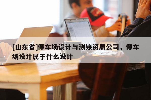 [山东省]停车场设计与测绘资质公司，停车场设计属于什么设计