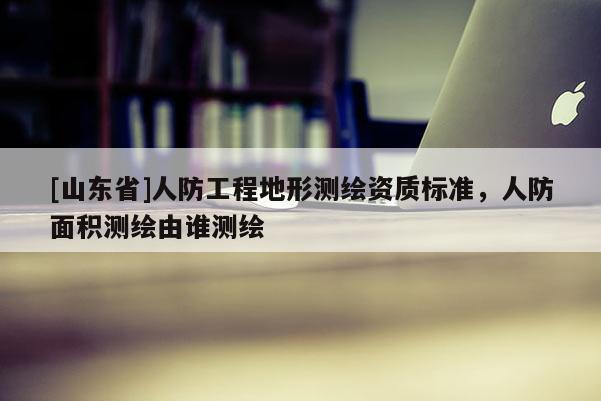 [山东省]人防工程地形测绘资质标准，人防面积测绘由谁测绘