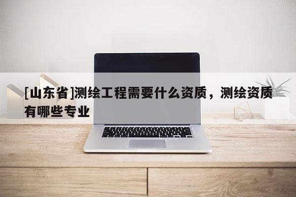 [山东省]测绘工程需要什么资质，测绘资质有哪些专业
