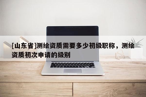 [山东省]测绘资质需要多少初级职称，测绘资质初次申请的级别