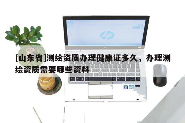 [山东省]测绘资质办理健康证多久，办理测绘资质需要哪些资料