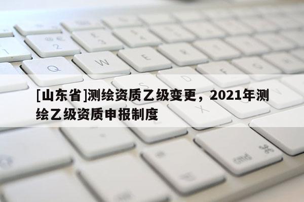 [山东省]测绘资质乙级变更，2021年测绘乙级资质申报制度