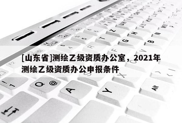 [山东省]测绘乙级资质办公室，2021年测绘乙级资质办公申报条件