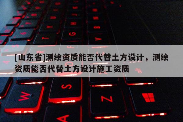 [山东省]测绘资质能否代替土方设计，测绘资质能否代替土方设计施工资质