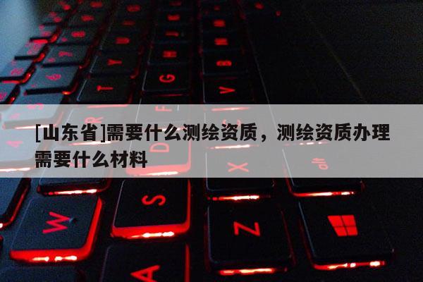 [山东省]需要什么测绘资质，测绘资质办理需要什么材料