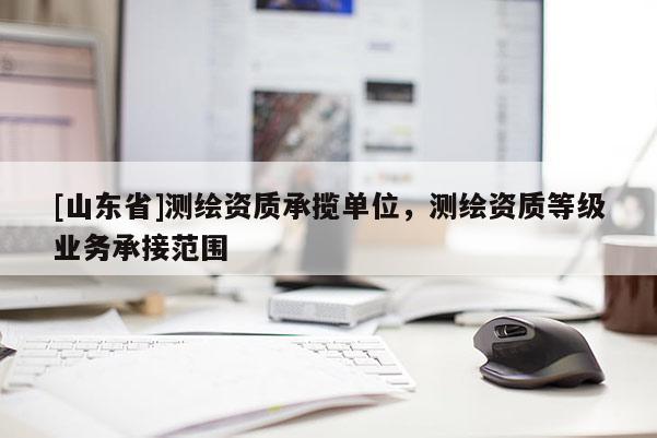 [山东省]测绘资质承揽单位，测绘资质等级业务承接范围