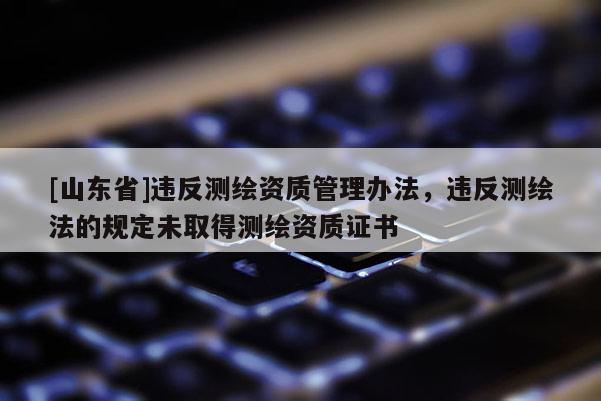 [山东省]违反测绘资质管理办法，违反测绘法的规定未取得测绘资质证书