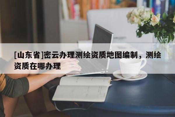 [山东省]密云办理测绘资质地图编制，测绘资质在哪办理