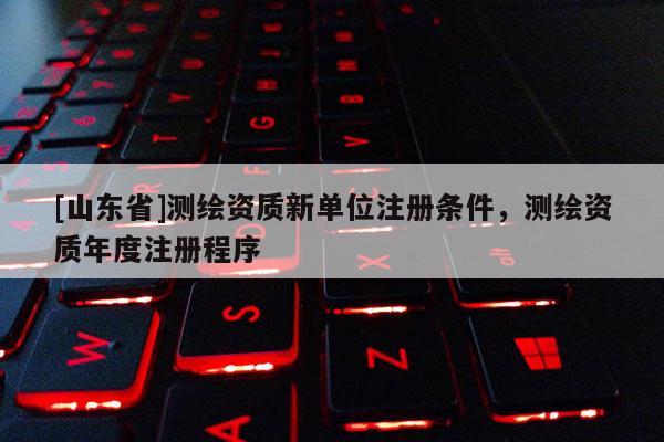 [山东省]测绘资质新单位注册条件，测绘资质年度注册程序