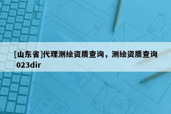 [山东省]代理测绘资质查询，测绘资质查询 023dir