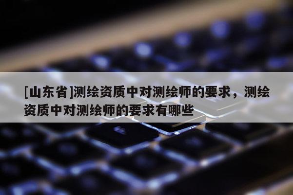 [山东省]测绘资质中对测绘师的要求，测绘资质中对测绘师的要求有哪些