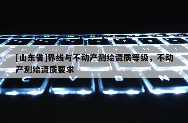 [山东省]界线与不动产测绘资质等级，不动产测绘资质要求