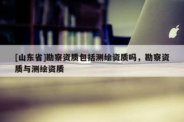 [山东省]勘察资质包括测绘资质吗，勘察资质与测绘资质