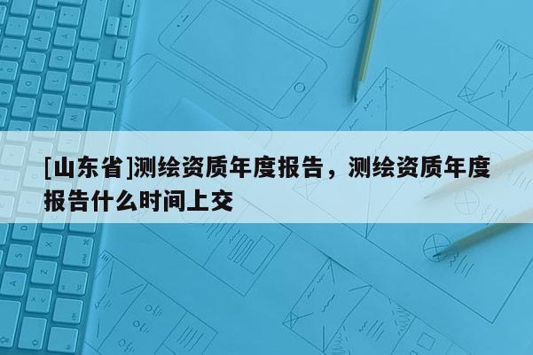 [山东省]测绘资质年度报告，测绘资质年度报告什么时间上交