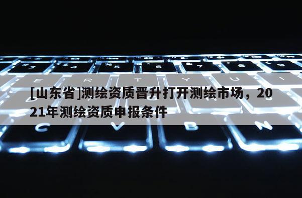 [山东省]测绘资质晋升打开测绘市场，2021年测绘资质申报条件
