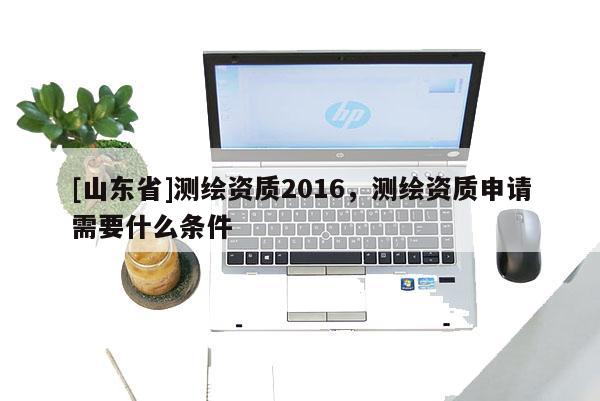 [山东省]测绘资质2016，测绘资质申请需要什么条件