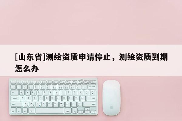 [山东省]测绘资质申请停止，测绘资质到期怎么办