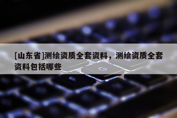 [山东省]测绘资质全套资料，测绘资质全套资料包括哪些