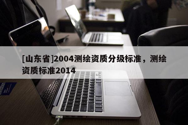 [山东省]2004测绘资质分级标准，测绘资质标准2014