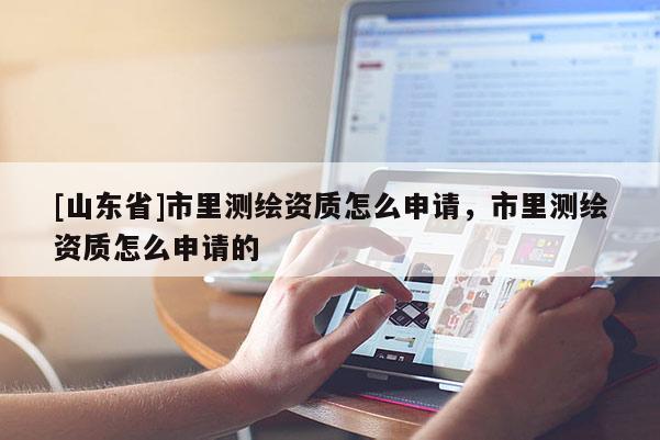 [山东省]市里测绘资质怎么申请，市里测绘资质怎么申请的