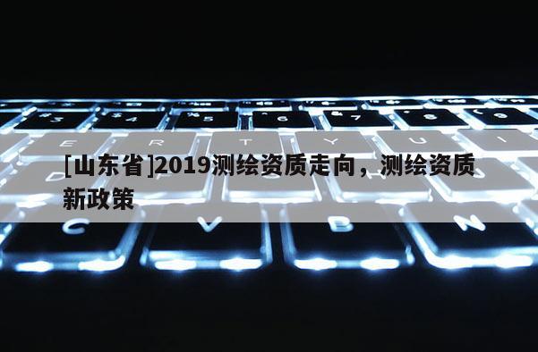 [山东省]2019测绘资质走向，测绘资质新政策