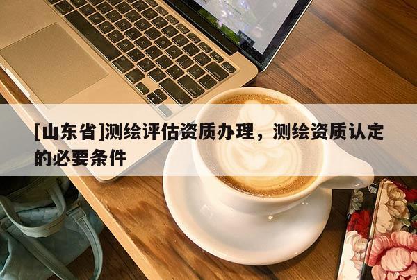 [山东省]测绘评估资质办理，测绘资质认定的必要条件