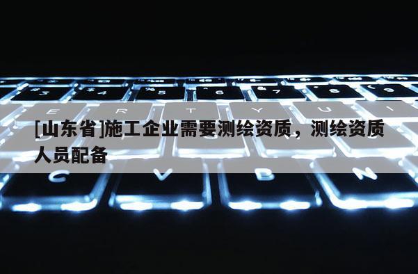 [山东省]施工企业需要测绘资质，测绘资质人员配备