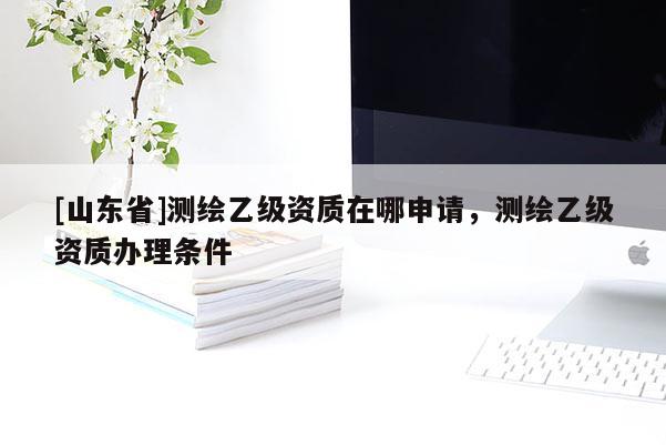 [山东省]测绘乙级资质在哪申请，测绘乙级资质办理条件