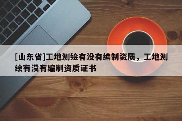 [山东省]工地测绘有没有编制资质，工地测绘有没有编制资质证书