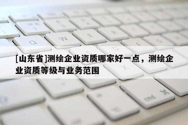 [山东省]测绘企业资质哪家好一点，测绘企业资质等级与业务范围