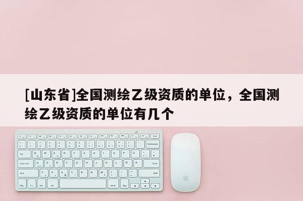 [山东省]全国测绘乙级资质的单位，全国测绘乙级资质的单位有几个