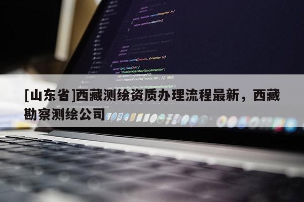 [山东省]西藏测绘资质办理流程最新，西藏勘察测绘公司